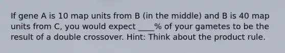 If gene A is 10 map units from B (in the middle) and B is 40 map units from C, you would expect ____% of your gametes to be the result of a double crossover. Hint: Think about the product rule.