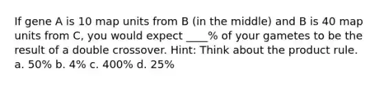 If gene A is 10 map units from B (in the middle) and B is 40 map units from C, you would expect ____% of your gametes to be the result of a double crossover. Hint: Think about the <a href='https://www.questionai.com/knowledge/kFeDyIbGpD-product-rule' class='anchor-knowledge'>product rule</a>. a. 50% b. 4% c. 400% d. 25%