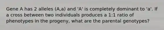 Gene A has 2 alleles (A,a) and 'A' is completely dominant to 'a'. If a cross between two individuals produces a 1:1 ratio of phenotypes in the progeny, what are the parental genotypes?