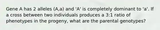 Gene A has 2 alleles (A,a) and 'A' is completely dominant to 'a'. If a cross between two individuals produces a 3:1 ratio of phenotypes in the progeny, what are the parental genotypes?