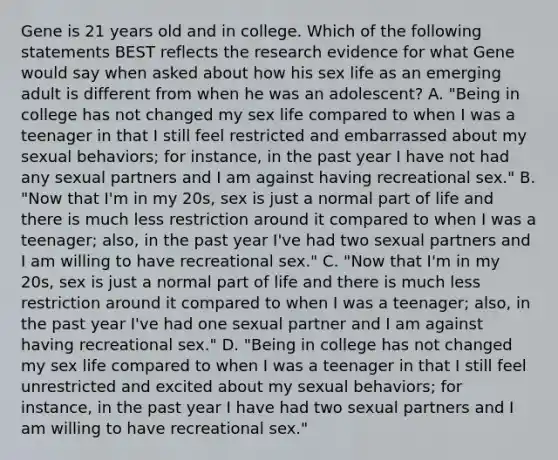 Gene is 21 years old and in college. Which of the following statements BEST reflects the research evidence for what Gene would say when asked about how his sex life as an emerging adult is different from when he was an adolescent? A. "Being in college has not changed my sex life compared to when I was a teenager in that I still feel restricted and embarrassed about my sexual behaviors; for instance, in the past year I have not had any sexual partners and I am against having recreational sex." B. "Now that I'm in my 20s, sex is just a normal part of life and there is much less restriction around it compared to when I was a teenager; also, in the past year I've had two sexual partners and I am willing to have recreational sex." C. "Now that I'm in my 20s, sex is just a normal part of life and there is much less restriction around it compared to when I was a teenager; also, in the past year I've had one sexual partner and I am against having recreational sex." D. "Being in college has not changed my sex life compared to when I was a teenager in that I still feel unrestricted and excited about my sexual behaviors; for instance, in the past year I have had two sexual partners and I am willing to have recreational sex."