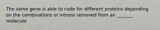 The same gene is able to code for different proteins depending on the combinations or introns removed from an _______ molecule