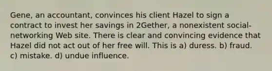 Gene, an accountant, convinces his client Hazel to sign a contract to invest her savings in 2Gether, a nonexistent social-networking Web site. There is clear and convincing evidence that Hazel did not act out of her free will. This is​ a) duress. b) fraud.​ c) ​mistake. d) ​undue influence.