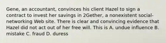 Gene, an accountant, convinces his client Hazel to sign a contract to invest her savings in 2Gether, a nonexistent social-networking Web site. There is clear and convincing evidence that Hazel did not act out of her free will. This is​ A. undue influence B. mistake C. fraud D. duress