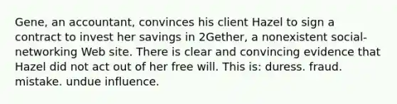 Gene, an accountant, convinces his client Hazel to sign a contract to invest her savings in 2Gether, a nonexistent social-networking Web site. There is clear and convincing evidence that Hazel did not act out of her free will. This is​: duress. fraud. mistake. undue influence.