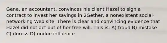 Gene, an accountant, convinces his client Hazel to sign a contract to invest her savings in 2Gether, a nonexistent social-networking Web site. There is clear and convincing evidence that Hazel did not act out of her free will. This is: A) fraud B) mistake C) duress D) undue influence