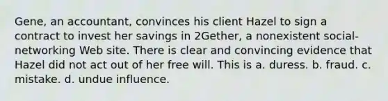 Gene, an accountant, convinces his client Hazel to sign a contract to invest her savings in 2Gether, a nonexistent social-networking Web site. There is clear and convincing evidence that Hazel did not act out of her free will. This is a. duress. b. fraud. c. mistake. d. undue influence.