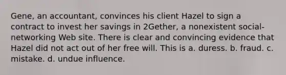 Gene, an accountant, convinces his client Hazel to sign a contract to invest her savings in 2Gether, a nonexistent social-networking Web site. There is clear and convincing evidence that Hazel did not act out of her free will. This is​ a. ​duress. b. ​fraud. c. ​mistake. d. ​undue influence.