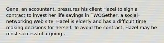 Gene, an accountant, pressures his client Hazel to sign a contract to invest her life savings in TWOGether, a social-networking Web site. Hazel is elderly and has a difficult time making decisions for herself. To avoid the contract, Hazel may be most successful arguing -