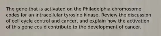 The gene that is activated on the Philadelphia chromosome codes for an intracellular tyrosine kinase. Review the discussion of <a href='https://www.questionai.com/knowledge/keQNMM7c75-cell-cycle' class='anchor-knowledge'>cell cycle</a> control and cancer, and explain how the activation of this gene could contribute to the development of cancer.