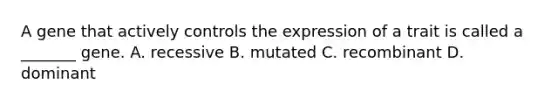 A gene that actively controls the expression of a trait is called a _______ gene. A. recessive B. mutated C. recombinant D. dominant