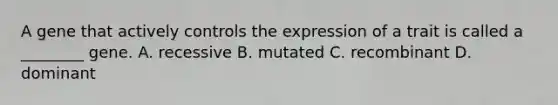 A gene that actively controls the expression of a trait is called a ________ gene. A. recessive B. mutated C. recombinant D. dominant