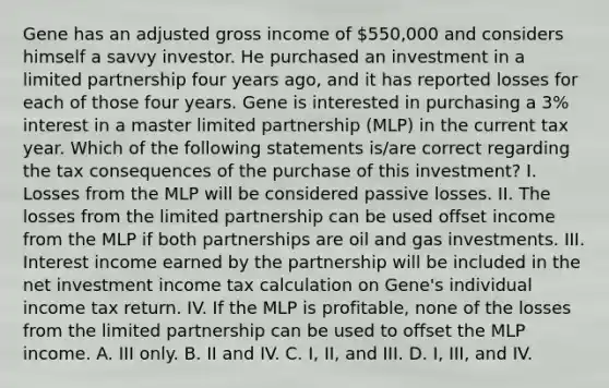 Gene has an adjusted gross income of 550,000 and considers himself a savvy investor. He purchased an investment in a limited partnership four years ago, and it has reported losses for each of those four years. Gene is interested in purchasing a 3% interest in a master limited partnership (MLP) in the current tax year. Which of the following statements is/are correct regarding the tax consequences of the purchase of this investment? I. Losses from the MLP will be considered passive losses. II. The losses from the limited partnership can be used offset income from the MLP if both partnerships are oil and gas investments. III. Interest income earned by the partnership will be included in the net investment income tax calculation on Gene's individual income tax return. IV. If the MLP is profitable, none of the losses from the limited partnership can be used to offset the MLP income. A. III only. B. II and IV. C. I, II, and III. D. I, III, and IV.