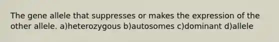 The gene allele that suppresses or makes the expression of the other allele. a)heterozygous b)autosomes c)dominant d)allele