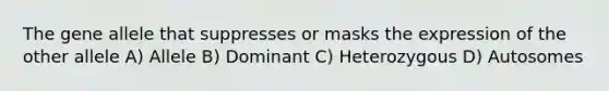 The gene allele that suppresses or masks the expression of the other allele A) Allele B) Dominant C) Heterozygous D) Autosomes