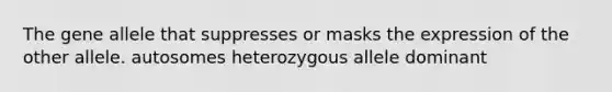 The gene allele that suppresses or masks the expression of the other allele. autosomes heterozygous allele dominant