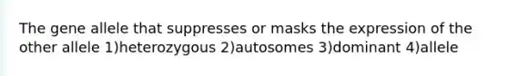 The gene allele that suppresses or masks the expression of the other allele 1)heterozygous 2)autosomes 3)dominant 4)allele