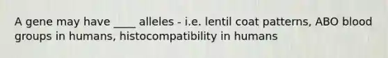 A gene may have ____ alleles - i.e. lentil coat patterns, ABO blood groups in humans, histocompatibility in humans