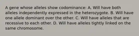 A gene whose alleles show codominance: A. Will have both alleles independently expressed in the heterozygote. B. Will have one allele dominant over the other. C. Will have alleles that are recessive to each other. D. Will have alleles tightly linked on the same chromosome.