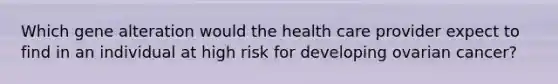 Which gene alteration would the health care provider expect to find in an individual at high risk for developing ovarian cancer?