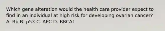 Which gene alteration would the health care provider expect to find in an individual at high risk for developing ovarian cancer? A. Rb B. p53 C. APC D. BRCA1