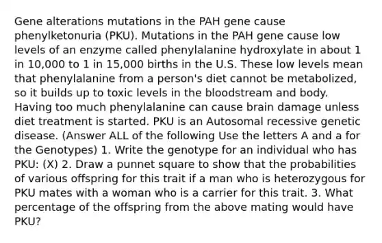 Gene alterations mutations in the PAH gene cause phenylketonuria (PKU). Mutations in the PAH gene cause low levels of an enzyme called phenylalanine hydroxylate in about 1 in 10,000 to 1 in 15,000 births in the U.S. These low levels mean that phenylalanine from a person's diet cannot be metabolized, so it builds up to toxic levels in <a href='https://www.questionai.com/knowledge/k7oXMfj7lk-the-blood' class='anchor-knowledge'>the blood</a>stream and body. Having too much phenylalanine can cause brain damage unless diet treatment is started. PKU is an Autosomal recessive genetic disease. (Answer ALL of the following Use the letters A and a for the Genotypes) 1. Write the genotype for an individual who has PKU: (X) 2. Draw a punnet square to show that the probabilities of various offspring for this trait if a man who is heterozygous for PKU mates with a woman who is a carrier for this trait. 3. What percentage of the offspring from the above mating would have PKU?