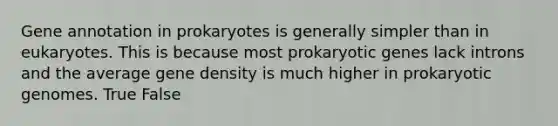 Gene annotation in prokaryotes is generally simpler than in eukaryotes. This is because most prokaryotic genes lack introns and the average gene density is much higher in prokaryotic genomes. True False