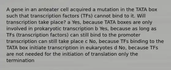 A gene in an anteater cell acquired a mutation in the TATA box such that transcription factors (TFs) cannot bind to it. Will transcription take place? a Yes, because TATA boxes are only involved in prokaryotic transcription b Yes, because as long as TFs (transcription factors) can still bind to the promoter transcription can still take place c No, because TFs binding to the TATA box initiate transcription in eukaryotes d No, because TFs are not needed for the initiation of translation only the termination