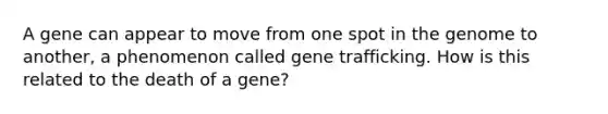 A gene can appear to move from one spot in the genome to another, a phenomenon called gene trafficking. How is this related to the death of a gene?