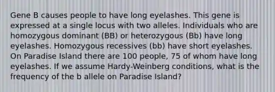 Gene B causes people to have long eyelashes. This gene is expressed at a single locus with two alleles. Individuals who are homozygous dominant (BB) or heterozygous (Bb) have long eyelashes. Homozygous recessives (bb) have short eyelashes. On Paradise Island there are 100 people, 75 of whom have long eyelashes. If we assume Hardy-Weinberg conditions, what is the frequency of the b allele on Paradise Island?