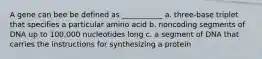 A gene can bee be defined as ___________ a. three-base triplet that specifies a particular amino acid b. noncoding segments of DNA up to 100,000 nucleotides long c. a segment of DNA that carries the instructions for synthesizing a protein