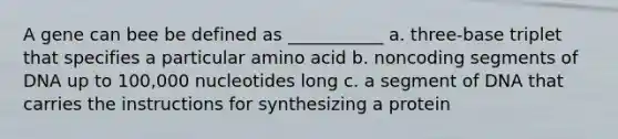 A gene can bee be defined as ___________ a. three-base triplet that specifies a particular amino acid b. noncoding segments of DNA up to 100,000 nucleotides long c. a segment of DNA that carries the instructions for synthesizing a protein