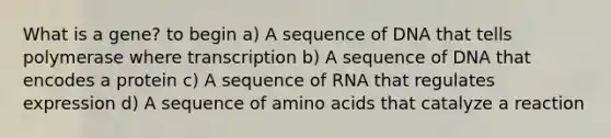 What is a gene? to begin a) A sequence of DNA that tells polymerase where transcription b) A sequence of DNA that encodes a protein c) A sequence of RNA that regulates expression d) A sequence of amino acids that catalyze a reaction