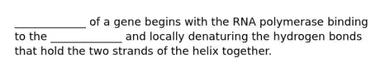 _____________ of a gene begins with the RNA polymerase binding to the _____________ and locally denaturing the hydrogen bonds that hold the two strands of the helix together.