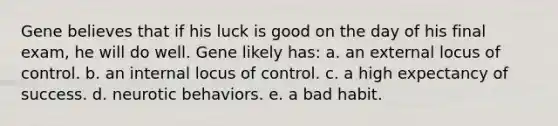 Gene believes that if his luck is good on the day of his final exam, he will do well. Gene likely has: a. an external locus of control. b. an internal locus of control. c. a high expectancy of success. d. neurotic behaviors. e. a bad habit.