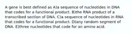 A gene is best defined as A)a sequence of nucleotides in DNA that codes for a functional product. B)the RNA product of a transcribed section of DNA. C)a sequence of nucleotides in RNA that codes for a functional product. D)any random segment of DNA. E)three nucleotides that code for an amino acid.