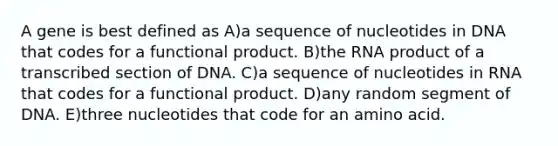 A gene is best defined as A)a sequence of nucleotides in DNA that codes for a functional product. B)the RNA product of a transcribed section of DNA. C)a sequence of nucleotides in RNA that codes for a functional product. D)any random segment of DNA. E)three nucleotides that code for an amino acid.