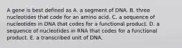 A gene is best defined as A. a segment of DNA. B. three nucleotides that code for an amino acid. C. a sequence of nucleotides in DNA that codes for a functional product. D. a sequence of nucleotides in RNA that codes for a functional product. E. a transcribed unit of DNA.