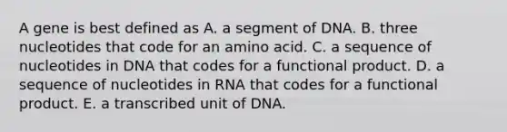 A gene is best defined as A. a segment of DNA. B. three nucleotides that code for an amino acid. C. a sequence of nucleotides in DNA that codes for a functional product. D. a sequence of nucleotides in RNA that codes for a functional product. E. a transcribed unit of DNA.