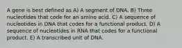 A gene is best defined as A) A segment of DNA. B) Three nucleotides that code for an amino acid. C) A sequence of nucleotides in DNA that codes for a functional product. D) A sequence of nucleotides in RNA that codes for a functional product. E) A transcribed unit of DNA.