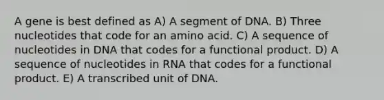 A gene is best defined as A) A segment of DNA. B) Three nucleotides that code for an amino acid. C) A sequence of nucleotides in DNA that codes for a functional product. D) A sequence of nucleotides in RNA that codes for a functional product. E) A transcribed unit of DNA.