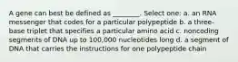 A gene can best be defined as ________. Select one: a. an RNA messenger that codes for a particular polypeptide b. a three-base triplet that specifies a particular amino acid c. noncoding segments of DNA up to 100,000 nucleotides long d. a segment of DNA that carries the instructions for one polypeptide chain