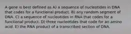 A gene is best defined as A) a sequence of nucleotides in DNA that codes for a functional product. B) any random segment of DNA. C) a sequence of nucleotides in RNA that codes for a functional product. D) three nucleotides that code for an amino acid. E) the RNA product of a transcribed section of DNA.