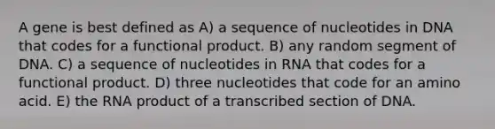 A gene is best defined as A) a sequence of nucleotides in DNA that codes for a functional product. B) any random segment of DNA. C) a sequence of nucleotides in RNA that codes for a functional product. D) three nucleotides that code for an amino acid. E) the RNA product of a transcribed section of DNA.