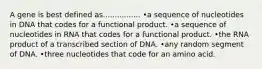 A gene is best defined as................ •a sequence of nucleotides in DNA that codes for a functional product. •a sequence of nucleotides in RNA that codes for a functional product. •the RNA product of a transcribed section of DNA. •any random segment of DNA. •three nucleotides that code for an amino acid.