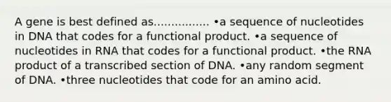 A gene is best defined as................ •a sequence of nucleotides in DNA that codes for a functional product. •a sequence of nucleotides in RNA that codes for a functional product. •the RNA product of a transcribed section of DNA. •any random segment of DNA. •three nucleotides that code for an amino acid.