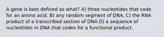 A gene is best defined as what? A) three nucleotides that code for an amino acid. B) any random segment of DNA. C) the RNA product of a transcribed section of DNA D) a sequence of nucleotides in DNA that codes for a functional product.