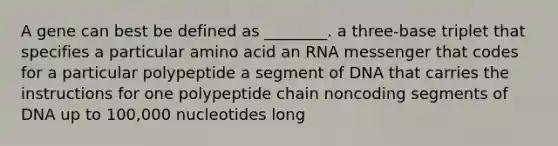 A gene can best be defined as ________. a three-base triplet that specifies a particular amino acid an RNA messenger that codes for a particular polypeptide a segment of DNA that carries the instructions for one polypeptide chain noncoding segments of DNA up to 100,000 nucleotides long