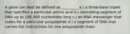 A gene can best be defined as _________ a.) a three-base triplet that specifies a particular amino acid b.) noncoding segment of DNA up to 100,000 nucleotides long c.) an RNA messenger that codes for a particular polypeptide d.) a segment of DNA that carries the instructions for one polypeptide chain