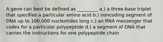 A gene can best be defined as _________ a.) a three-base triplet that specifies a particular amino acid b.) noncoding segment of DNA up to 100,000 nucleotides long c.) an RNA messenger that codes for a particular polypeptide d.) a segment of DNA that carries the instructions for one polypeptide chain